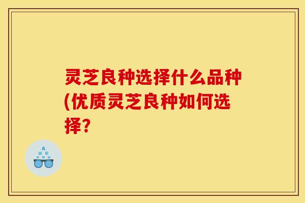 灵芝良种选择什么品种(优质灵芝良种如何选择? 灵芝良种选择什么品种(优质灵芝良种如何选择?