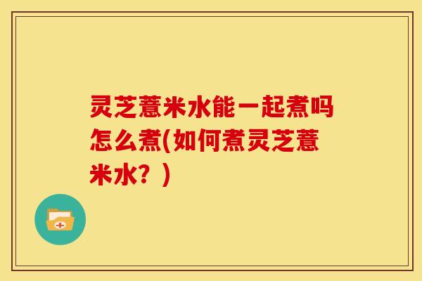 灵芝薏米水能一起煮吗怎么煮(如何煮灵芝薏米水?) 灵芝薏米水能一起煮吗怎么煮(如何煮灵芝薏米水?)