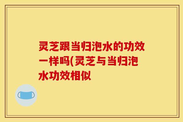灵芝跟当归泡水的功效一样吗(灵芝与当归泡水功效相似 灵芝跟当归泡水的功效一样吗(灵芝与当归泡水功效相似
