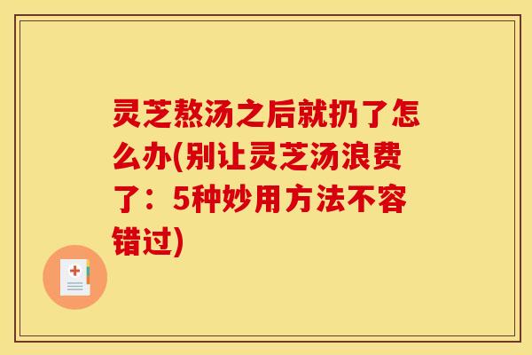 灵芝熬汤之后就扔了怎么办(别让灵芝汤浪费了:5种妙用方法不容错过) 灵芝熬汤之后就扔了怎么办(别让灵芝汤浪费了:5种妙用方法不容错过)