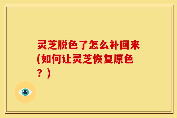 灵芝脱色了怎么补回来(如何让灵芝恢复原色?) 灵芝脱色了怎么补回来(如何让灵芝恢复原色?)