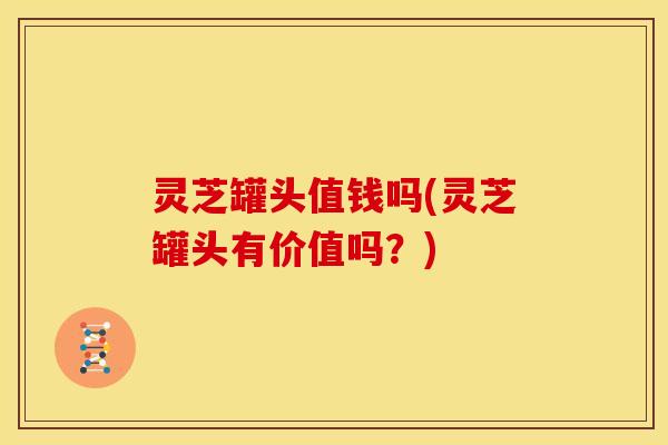 灵芝罐头值钱吗(灵芝罐头有价值吗?) 灵芝罐头值钱吗(灵芝罐头有价值吗?)