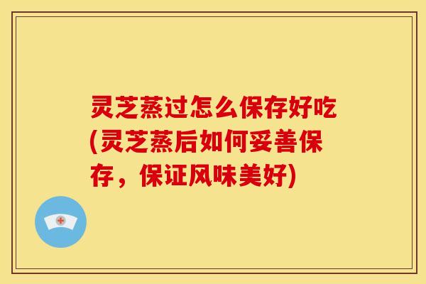 灵芝蒸过怎么保存好吃(灵芝蒸后如何妥善保存,保证风味美好) 灵芝蒸过怎么保存好吃(灵芝蒸后如何妥善保存,保证风味美好)