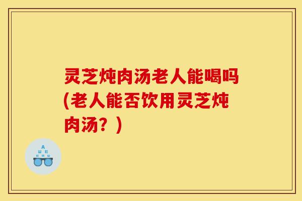 灵芝炖肉汤老人能喝吗(老人能否饮用灵芝炖肉汤?) 灵芝炖肉汤老人能喝吗(老人能否饮用灵芝炖肉汤?)