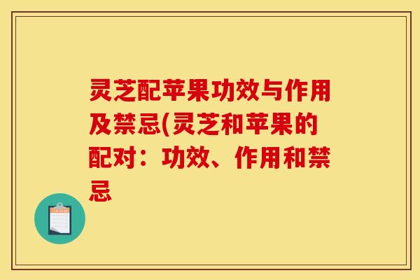 灵芝配苹果功效与作用及禁忌(灵芝和苹果的配对：功效、作用和禁忌