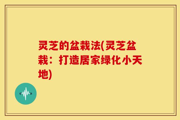 灵芝的盆栽法(灵芝盆栽:打造居家绿化小天地) 灵芝的盆栽法(灵芝盆栽:打造居家绿化小天地)