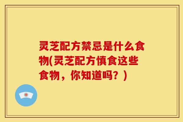 灵芝配方禁忌是什么食物(灵芝配方慎食这些食物,你知道吗?) 灵芝配方禁忌是什么食物(灵芝配方慎食这些食物,你知道吗?)