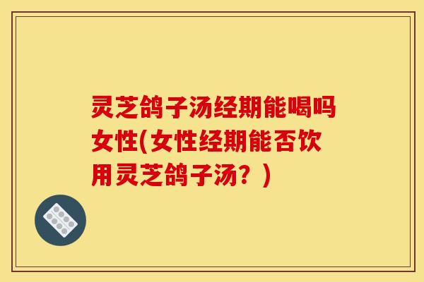 灵芝鸽子汤经期能喝吗女性(女性经期能否饮用灵芝鸽子汤?) 灵芝鸽子汤经期能喝吗女性(女性经期能否饮用灵芝鸽子汤?)