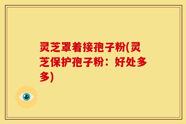 灵芝罩着接孢子粉(灵芝保护孢子粉:好处多多) 灵芝罩着接孢子粉(灵芝保护孢子粉:好处多多)