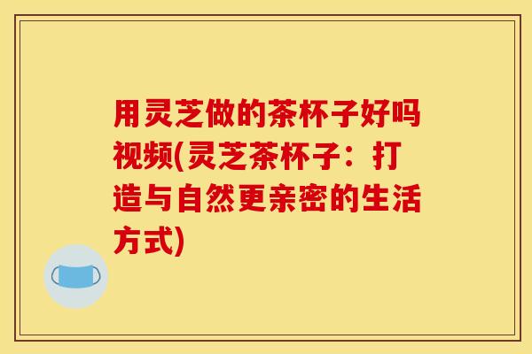 用灵芝做的茶杯子好吗视频(灵芝茶杯子:打造与自然更亲密的生活方式) 用灵芝做的茶杯子好吗视频(灵芝茶杯子:打造与自然更亲密的生活方式)