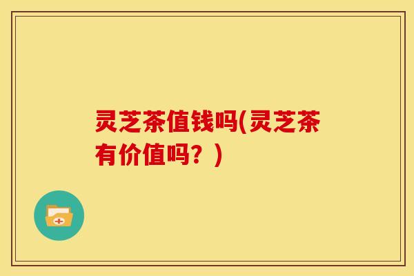 灵芝茶值钱吗(灵芝茶有价值吗?) 灵芝茶值钱吗(灵芝茶有价值吗?)
