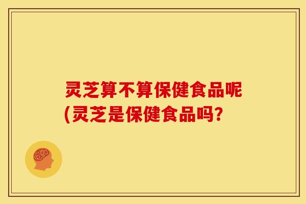 灵芝算不算保健食品呢(灵芝是保健食品吗? 灵芝算不算保健食品呢(灵芝是保健食品吗?