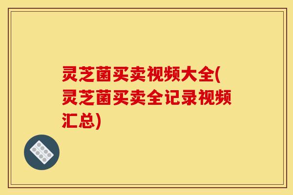灵芝菌买卖视频大全(灵芝菌买卖全记录视频汇总) 灵芝菌买卖视频大全(灵芝菌买卖全记录视频汇总)