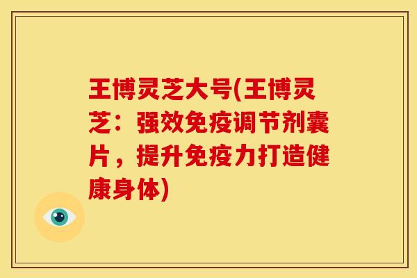 王博灵芝大号(王博灵芝:强效免疫调节剂囊片,提升免疫力打造健康身体) 王博灵芝大号(王博灵芝:强效免疫调节剂囊片,提升免疫力打造健康身体)