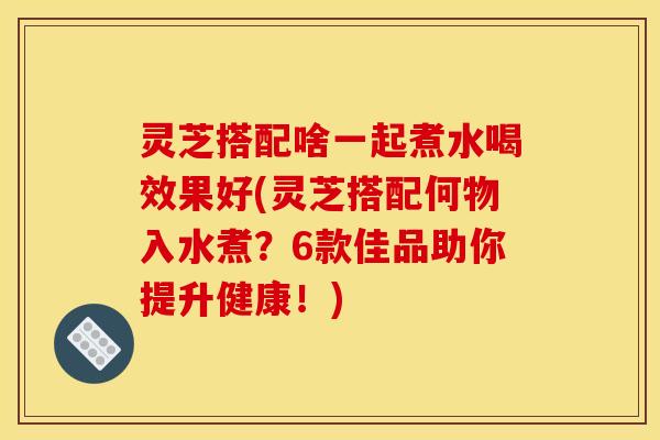 灵芝搭配啥一起煮水喝效果好(灵芝搭配何物入水煮?6款佳品助你提升健康!) 灵芝搭配啥一起煮水喝效果好(灵芝搭配何物入水煮?6款佳品助你提升健康!)