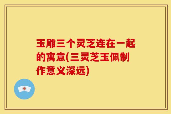 玉雕三个灵芝连在一起的寓意(三灵芝玉佩制作意义深远) 玉雕三个灵芝连在一起的寓意(三灵芝玉佩制作意义深远)
