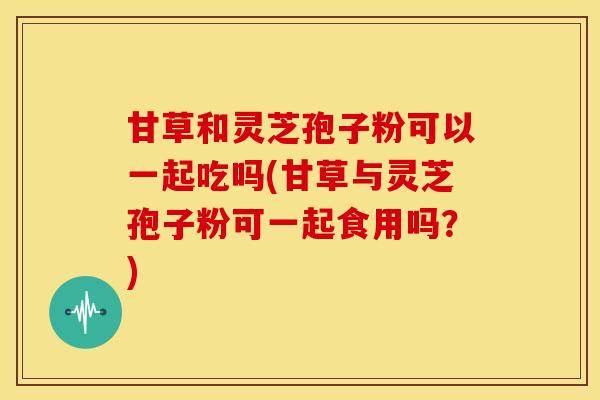 甘草和灵芝孢子粉可以一起吃吗(甘草与灵芝孢子粉可一起食用吗?) 甘草和灵芝孢子粉可以一起吃吗(甘草与灵芝孢子粉可一起食用吗?)