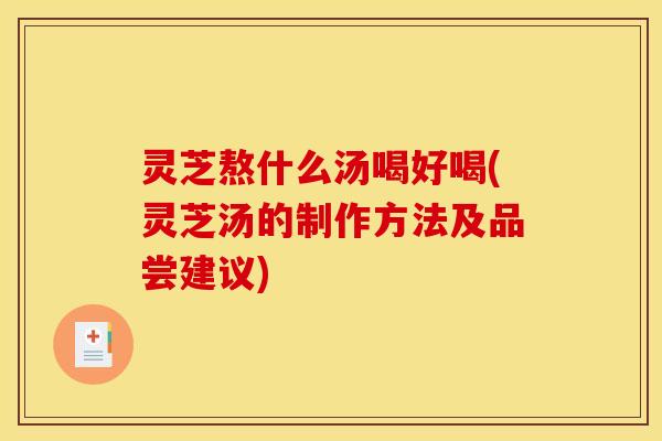 灵芝熬什么汤喝好喝(灵芝汤的制作方法及品尝建议)