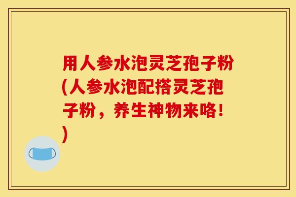 用人参水泡灵芝孢子粉(人参水泡配搭灵芝孢子粉，养生神物来咯！)