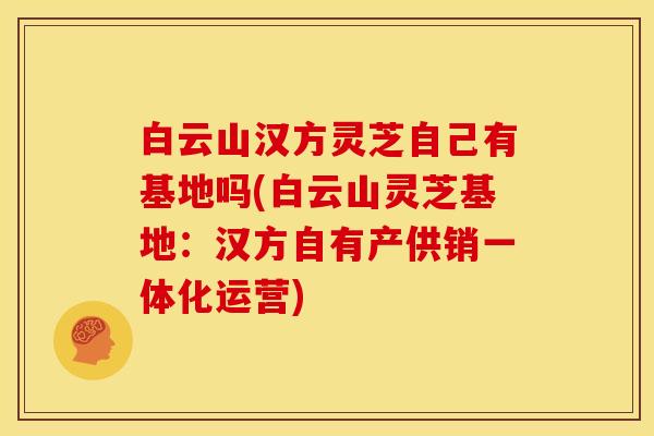 白云山汉方灵芝自己有基地吗(白云山灵芝基地：汉方自有产供销一体化运营)