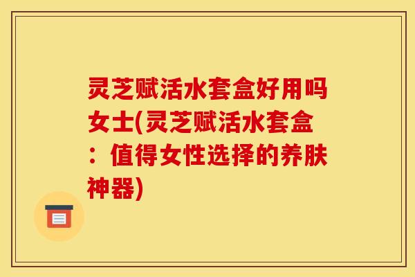 灵芝赋活水套盒好用吗女士(灵芝赋活水套盒:值得女性选择的养肤神器) 灵芝赋活水套盒好用吗女士(灵芝赋活水套盒:值得女性选择的养肤神器)