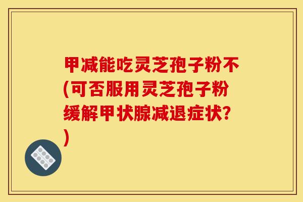 甲减能吃灵芝孢子粉不(可否服用灵芝孢子粉缓解减退症状?) 甲减能吃灵芝孢子粉不(可否服用灵芝孢子粉缓解减退症状?)