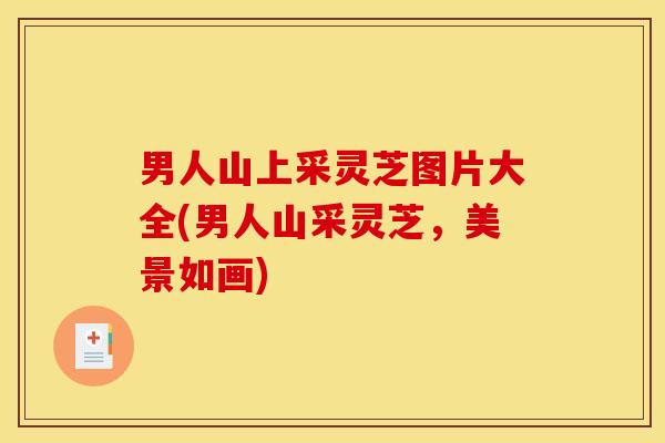 男人山上采灵芝图片大全(男人山采灵芝,美景如画) 男人山上采灵芝图片大全(男人山采灵芝,美景如画)