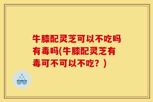 牛膝配灵芝可以不吃吗有毒吗(牛膝配灵芝有毒可不可以不吃?) 牛膝配灵芝可以不吃吗有毒吗(牛膝配灵芝有毒可不可以不吃?)