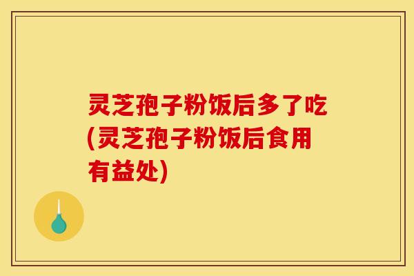 灵芝孢子粉饭后多了吃(灵芝孢子粉饭后食用有益处) 灵芝孢子粉饭后多了吃(灵芝孢子粉饭后食用有益处)