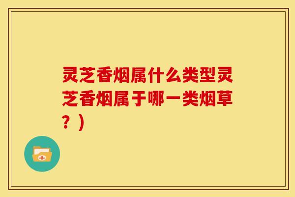 灵芝香烟属什么类型灵芝香烟属于哪一类烟草?) 灵芝香烟属什么类型灵芝香烟属于哪一类烟草?)