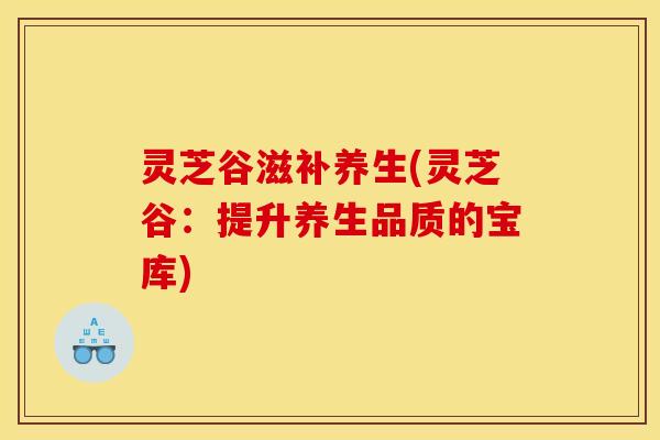 灵芝谷滋补养生(灵芝谷:提升养生品质的宝库) 灵芝谷滋补养生(灵芝谷:提升养生品质的宝库)