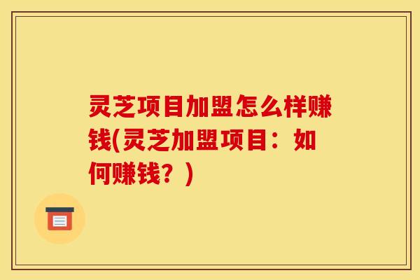 灵芝项目加盟怎么样赚钱(灵芝加盟项目:如何赚钱?) 灵芝项目加盟怎么样赚钱(灵芝加盟项目:如何赚钱?)