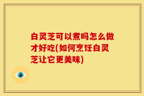 白灵芝可以煮吗怎么做才好吃(如何烹饪白灵芝让它更美味) 白灵芝可以煮吗怎么做才好吃(如何烹饪白灵芝让它更美味)