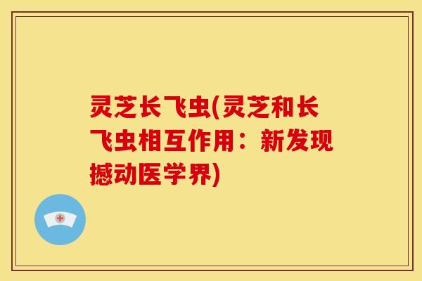 灵芝长飞虫(灵芝和长飞虫相互作用：新发现撼动医学界)