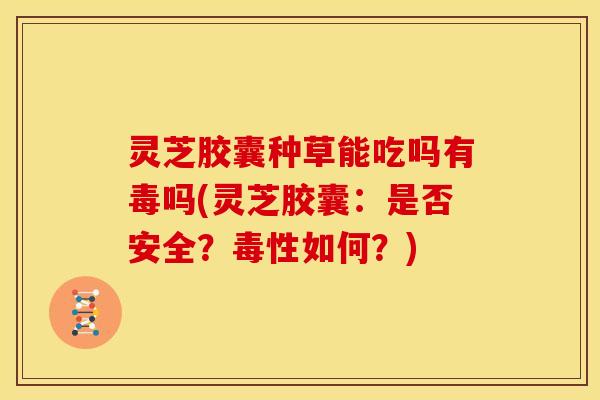 灵芝胶囊种草能吃吗有毒吗(灵芝胶囊:是否安全?毒性如何?) 灵芝胶囊种草能吃吗有毒吗(灵芝胶囊:是否安全?毒性如何?)