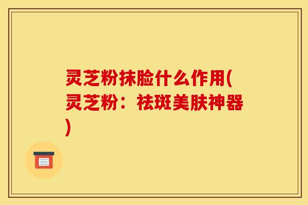 灵芝粉抹脸什么作用(灵芝粉:祛斑美肤神器) 灵芝粉抹脸什么作用(灵芝粉:祛斑美肤神器)