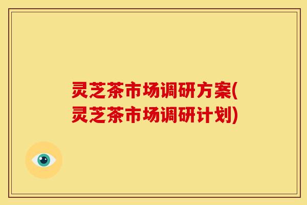 灵芝茶市场调研方案(灵芝茶市场调研计划)