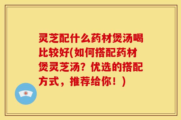 灵芝配什么药材煲汤喝比较好(如何搭配药材煲灵芝汤？优选的搭配方式，推荐给你！)