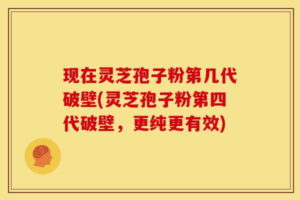 现在灵芝孢子粉第几代破壁(灵芝孢子粉第四代破壁，更纯更有效)