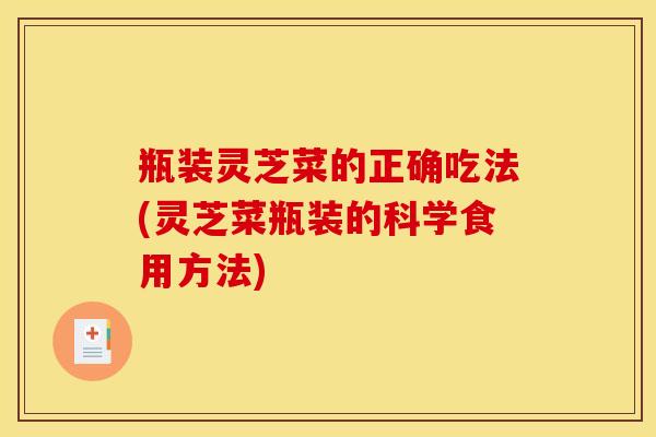 瓶装灵芝菜的正确吃法(灵芝菜瓶装的科学食用方法) 瓶装灵芝菜的正确吃法(灵芝菜瓶装的科学食用方法)