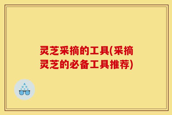 灵芝采摘的工具(采摘灵芝的必备工具推荐) 灵芝采摘的工具(采摘灵芝的必备工具推荐)