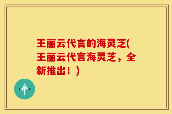 王丽云代言的海灵芝(王丽云代言海灵芝,全新推出!) 王丽云代言的海灵芝(王丽云代言海灵芝,全新推出!)