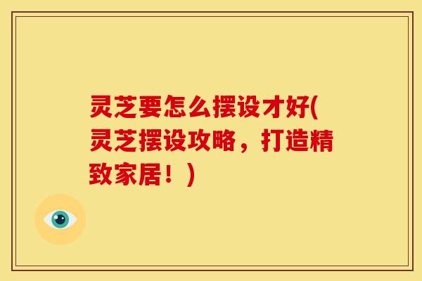 灵芝要怎么摆设才好(灵芝摆设攻略,打造精致家居!) 灵芝要怎么摆设才好(灵芝摆设攻略,打造精致家居!)