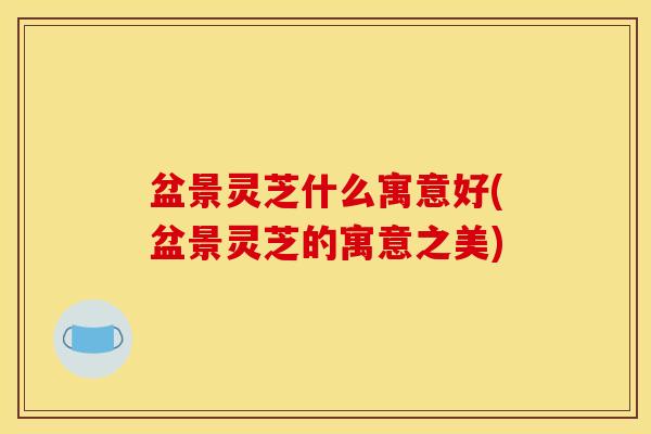 盆景灵芝什么寓意好(盆景灵芝的寓意之美) 盆景灵芝什么寓意好(盆景灵芝的寓意之美)