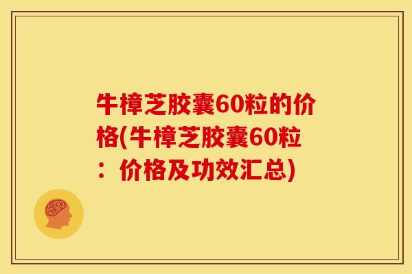 牛樟芝胶囊60粒的价格(牛樟芝胶囊60粒:价格及功效汇总) 牛樟芝胶囊60粒的价格(牛樟芝胶囊60粒:价格及功效汇总)