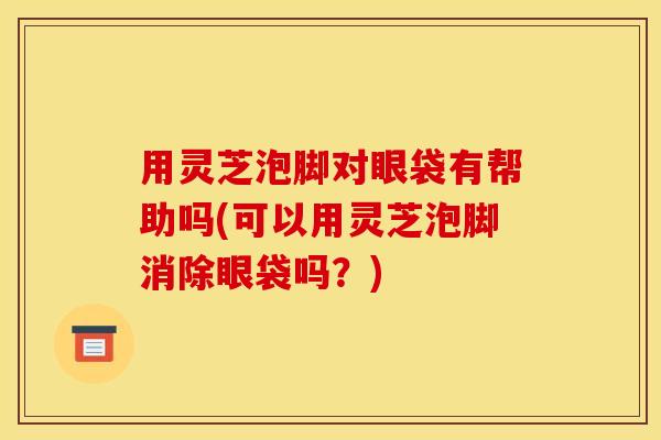 用灵芝泡脚对眼袋有帮助吗(可以用灵芝泡脚消除眼袋吗?) 用灵芝泡脚对眼袋有帮助吗(可以用灵芝泡脚消除眼袋吗?)
