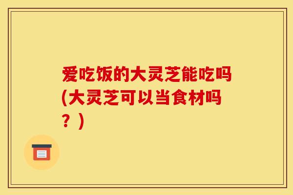 爱吃饭的大灵芝能吃吗(大灵芝可以当食材吗?) 爱吃饭的大灵芝能吃吗(大灵芝可以当食材吗?)