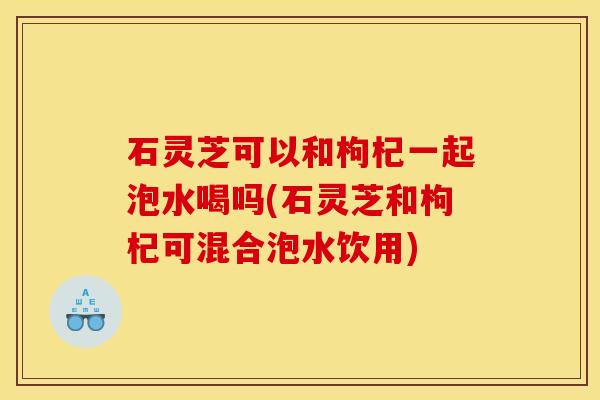 石灵芝可以和枸杞一起泡水喝吗(石灵芝和枸杞可混合泡水饮用) 石灵芝可以和枸杞一起泡水喝吗(石灵芝和枸杞可混合泡水饮用)