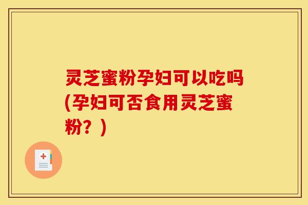 灵芝蜜粉孕妇可以吃吗(孕妇可否食用灵芝蜜粉?) 灵芝蜜粉孕妇可以吃吗(孕妇可否食用灵芝蜜粉?)