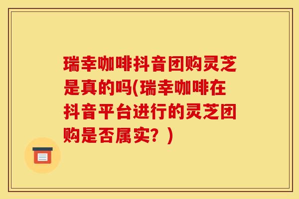 瑞幸咖啡抖音团购灵芝是真的吗(瑞幸咖啡在抖音平台进行的灵芝团购是否属实?) 瑞幸咖啡抖音团购灵芝是真的吗(瑞幸咖啡在抖音平台进行的灵芝团购是否属实?)